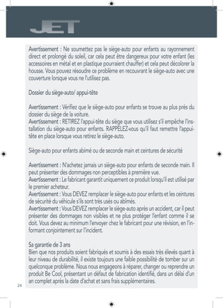 24
Avertissement : Ne soumettez pas le siège-auto pour enfants au rayonnement
direct et prolongé du soleil, car cela peut être dangereux pour votre enfant (les
accessoires en métal et en plastique pourraient chauffer) et cela peut décolorer la
housse. Vous pouvez résoudre ce problème en recouvrant le siège-auto avec une
couverture lorsque vous ne l’utilisez pas.
Dossier du siège-auto/ appui-tête
Avertissement : Vérifiez que le siège-auto pour enfants se trouve au plus près du
dossier du siège de la voiture.
Avertissement : RETIREZ l’appui-tête du siège que vous utilisez s’il empêche l’ins-
tallation du siège-auto pour enfants. RAPPELEZ-vous qu’il faut remettre l’appui-
tête en place lorsque vous retirez le siège-auto.
Siège-auto pour enfants abimé ou de seconde main et ceintures de sécurité
Avertissement : N’achetez jamais un siège-auto pour enfants de seconde main. Il
peut présenter des dommages non perceptibles à première vue.
Avertissement:Lefabricantgarantituniquementceproduitlorsqu’ilestutilisépar
le premier acheteur.
Avertissement : Vous DEVEZ remplacer le siège-auto pour enfants et les ceintures
de sécurité du véhicule s’ils sont très usés ou abîmés.
Avertissement:VousDEVEZremplacerlesiège-autoaprèsunaccident,carilpeut
présenter des dommages non visibles et ne plus protéger l’enfant comme il se
doit. Vous devez au minimum l’envoyer chez le fabricant pour une révision, en l’in-
formant conjointement sur l’incident.
Sa garantie de 3 ans
Bien que nos produits soient fabriqués et soumis à des essais très élevés quant à
leur niveau de durabilité, il existe toujours une faible possibilité de tomber sur un
quelconque problème. Nous nous engageons à réparer, changer ou reprendre un
produit Be Cool, présentant un défaut de fabrication identifié, dans un délai d’un
an complet après la date d’achat et sans frais supplémentaires.
 