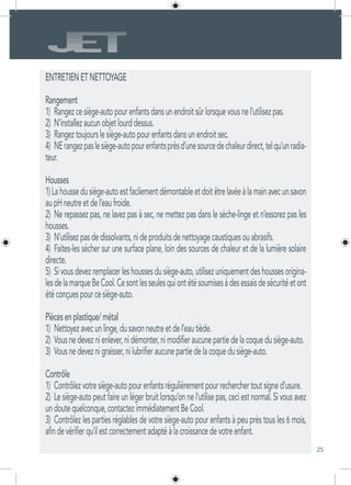 25
ENTRETIENETNETTOYAGE
Rangement
1)	 Rangezcesiège-autopourenfantsdansunendroitsûrlorsquevousnel’utilisezpas.
2)	 N’installezaucunobjetlourddessus.
3)	 Rangeztoujourslesiège-autopourenfantsdansunendroitsec.
4)	 NErangezpaslesiège-autopourenfantsprèsd’unesourcedechaleurdirect,telqu’unradia-
teur.
Housses
1)Lahoussedusiège-autoestfacilementdémontableetdoitêtrelavéeàlamainavecunsavon
aupHneutreetdel’eaufroide.
2)	 Ne repassez pas, ne lavez pas à sec, ne mettez pas dans le sèche-linge et n’essorez pas les
housses.
3)	 N’utilisezpasdedissolvants,nideproduitsdenettoyagecaustiquesouabrasifs.
4)	 Faites-les sécher sur une surface plane, loin des sources de chaleur et de la lumière solaire
directe.
5)	 Sivousdevezremplacerleshoussesdusiège-auto,utilisezuniquementdeshoussesorigina-
lesdelamarqueBeCool.Cesontlesseulesquiontétésoumisesàdesessaisdesécuritéetont
étéconçuespourcesiège-auto.
Piècesenplastique/métal
1)	 Nettoyezavecunlinge,dusavonneutreetdel’eautiède.
2)	 Vousnedeveznienlever,nidémonter,nimodifieraucunepartiedelacoquedusiège-auto.
3)	 Vousnedeveznigraisser,nilubrifieraucunepartiedelacoquedusiège-auto.
Contrôle
1)	 Contrôlezvotresiège-autopourenfantsrégulièrementpourrecherchertoutsigned’usure.
2)	 Le siège-auto peut faire un léger bruit lorsqu’on ne l’utilise pas, ceci est normal. Si vous avez
undoutequelconque,contactezimmédiatementBeCool.
3)	 Contrôlez les parties réglables de votre siège-auto pour enfants à peu près tous les 6 mois,
afindevérifierqu’ilestcorrectementadaptéàlacroissancedevotreenfant.
 