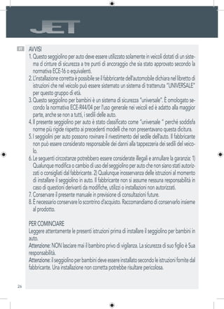 26
AVVISI
Questoseggiolinoperautodeveessereutilizzatosolamenteinveicolidotatidiunsiste-1.	
ma d cinture di sicurezza a tre punti di ancoraggio che sia stato approvato secondo la
normativa ECE-16 o equivalenti.
L’installazionecorrettaèpossibileseilfabbricantedell’automobiledichiaranellibrettodi2.	
istruzioni che nel veicolo può essere sistemato un sistema di trattenuta “UNIVERSALE”
per questo gruppo di età.
Questo seggiolino per bambini è un sistema di sicurezza “universale”. È omologato se-3.	
condo la normativa ECE-R44/04 per l’uso generale nei veicoli ed è adatto alla maggior
parte, anche se non a tutti, i sedili delle auto.
Il presente seggiolino per auto è stato classificato come “universale “ perché soddisfa4.	
norme più rigide rispetto ai precedenti modelli che non presentavano questa dicitura.
I seggiolini per auto possono rovinare il rivestimento del sedile dell’auto. Il fabbricante5.	
non può essere considerato responsabile dei danni alla tappezzeria dei sedili del veico-
lo.
Leseguenticircostanzepotrebberoessereconsiderateillegalieannullarelagaranzia:1)6.	
Qualunquemodificaocambiodiusodelseggiolinoperautochenonsianostatiautoriz-
zatioconsigliatidalfabbricante.2)Qualunqueinosservanzadelleistruzionialmomento
di installare il seggiolino in auto. Il fabbricante non si assume nessuna responsabilità in
caso di questioni derivanti da modifiche, utilizzi o installazioni non autorizzati.
Conservare il presente manuale in previsione di consultazioni future.7.	
Ènecessarioconservareloscontrinod’acquisto.Raccomandiamodiconservarloinsieme8.	
al prodotto.
PER COMINCIARE
Leggere attentamente le presenti istruzioni prima di installare il seggiolino per bambini in
auto.
Attenzione:NONlasciaremaiilbambinoprivodivigilanza.LasicurezzadisuofiglioèSua
responsabilità.
Attenzione:ilseggiolinoperbambinideveessereinstallatosecondoleistruzionifornitedal
fabbricante. Una installazione non corretta potrebbe risultare pericolosa.
IT
 