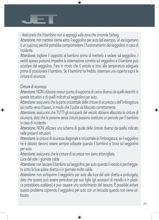 29
- Assicurarsi che il bambino non si appoggi sulla zona che circonda l’airbag.
Attenzione: non mettere niente sotto il seggiolino per auto (ad esempio, un asciugamano
ouncuscino),perchépotrebbecompromettereilfunzionamentodelseggiolinoincasodi
incidente.
Attenzione: togliere il cappotto al bambino prima di metterlo a sedere sul seggiolino. I
vestiti spesso possono impedire la sistemazione corretta sul seggiolino e il bambino può
scivolare dal seggiolino. Fare in modo che il veicolo si trovi alla temperatura adeguata
prima di posizionare il bambino. Se il bambino ha freddo, sistemare una coperta sopra le
cinture di sicurezza.
Cinture di sicurezza
Attenzione:NONutilizzarenessunpuntodisupportodicaricadiversodaquellidescrittiin
queste istruzioni o di quelli indicati sul seggiolino per auto.
Attenzione:assicurarsichelaparteorizzontaledellecinturedisicurezzaodell’imbragatura
sia rivolta verso il basso, in modo che il pube sia bloccato correttamente.
Attenzione: assicurarsi che TUTTI gli occupanti del veicolo abbiano allacciato le cinture di
sicurezza,datochelepersonesenzacinturepossonocostituireunpericoloperilbambino
in caso di incidente.
Attenzione: NON utilizzare uno schema di guide delle cinture diverso da quello indicato
nelle presenti istruzioni.
Attenzione: la cintura di sicurezza diagonale e orizzontale (e l’imbragatura, se il seggiolino
ne è dotato) devono essere sempre utilizzate quando il bambino si trova sul seggiolino
per auto.
Attenzione: assicurarsi che le cinture di sicurezza non siano attorcigliate.
Luce del sole / giornate calde
Attenzione:nonlasciareilbambinosulseggiolinoperautoquandoilveicoloèparcheggia-
to sotto la luce solare diretta o in giornate molto calde.
Attenzione: non sottoporre il seggiolino per auto alla luce del sole diretta e prolungata,
dato che questo può essere pericoloso per suo figlio (gli accessori di metallo e in plasti-
ca potrebbero scaldarsi) e può causare uno scolorimento del tessuto. È possibile evitare
questo problema coprendo il seggiolino per auto con un lenzuolo quando non viene uti-
lizzato.
 