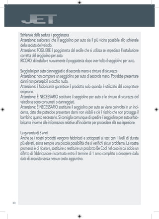 30
Schienale della seduta / poggiatesta
Attenzione: assicurarsi che il seggiolino per auto sia il più vicino possibile allo schienale
della seduta del veicolo.
Attenzione: TOGLIERE il poggiatesta dal sedile che si utilizza se impedisce l’installazione
corretta del seggiolino per auto.
RICORDI di installare nuovamente il poggiatesta dopo aver tolto il seggiolino per auto.
Seggiolini per auto danneggiati o di seconda mano e cinture di sicurezza
Attenzione: non comprare un seggiolino per auto di seconda mano. Potrebbe presentare
danni non percepibili a occhio nudo.
Attenzione: il fabbricante garantisce il prodotto solo quando è utilizzato dal compratore
originario.
Attenzione: È NECESSARIO sostituire il seggiolino per auto e le cinture di sicurezza del
veicolo se sono consumati o danneggiati.
Attenzione: È NECESSARIO sostituire il seggiolino per auto se viene coinvolto in un inci-
dente, dato che potrebbe presentare danni non visibili e c’è il rischio che non protegga il
bambinoquantonecessario.Siconsigliacomunquedispedireilseggiolinoperautoalfab-
bricante insieme alle informazioni relative all’incidente per procedere alla sua ispezione.
La garanzia di 3 anni
Anche se i nostri prodotti vengono fabbricati e sottoposti ai test con i livelli di durata
più elevati, esiste sempre una piccola possibilità che si verifichi alcun problema. La nostra
promessa è di riparare, sostituire o restituire un prodotto Be Cool nel caso in cui abbia un
difetto di fabbricazione riscontrato entro il termine di 1 anno completo a decorrere dalla
data di acquisto senza nessun costo aggiuntivo.
 