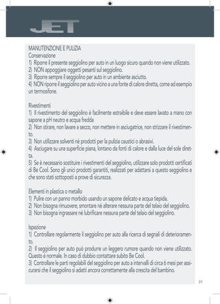 31
MANUTENZIONE E PULIZIA
Conservazione
1) Riporre il presente seggiolino per auto in un luogo sicuro quando non viene utilizzato.
2) NON appoggiare oggetti pesanti sul seggiolino.
3) Riporre sempre il seggiolino per auto in un ambiente asciutto.
4) NONriporreilseggiolinoperautovicinoaunafontedicalorediretta,comeadesempio
un termosifone.
Rivestimenti
1) Il rivestimento del seggiolino è facilmente estraibile e deve essere lavato a mano con
sapone a pH neutro e acqua fredda
2) Non stirare, non lavare a secco, non mettere in asciugatrice, non strizzare il rivestimen-
to.
3) Non utilizzare solventi né prodotti per la pulizia caustici o abrasivi.
4) Asciugare su una superficie piana, lontano da fonti di calore e dalla luce del sole diret-
ta.
5) Se è necessario sostituire i rivestimenti del seggiolino, utilizzare solo prodotti certificati
di Be Cool. Sono gli unici prodotti garantiti, realizzati per adattarsi a questo seggiolino e
che sono stati sottoposti a prove di sicurezza.
Elementi in plastica o metallo
1) Pulire con un panno morbido usando un sapone delicato e acqua tiepida.
2) Non bisogna rimuovere, smontare né alterare nessuna parte del telaio del seggiolino.
3) Non bisogna ingrassare né lubrificare nessuna parte del telaio del seggiolino.
Ispezione
1) Controllare regolarmente il seggiolino per auto alla ricerca di segnali di deterioramen-
to.
2) Il seggiolino per auto può produrre un leggero rumore quando non viene utilizzato.
Questo è normale. In caso di dubbio contattare subito Be Cool.
3) Controllarelepartiregolabilidelseggiolinoperautoaintervallidicirca6mesiperassi-
curarsi che il seggiolino si adatti ancora correttamente alla crescita del bambino.
 