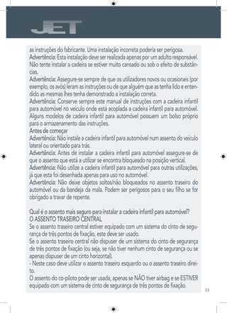 33
as instruções do fabricante. Uma instalação incorreta poderia ser perigosa.
Advertência:Estainstalaçãodeveserrealizadaapenasporumadultoresponsável.
Não tente instalar a cadeira se estiver muito cansado ou sob o efeito de substân-
cias.
Advertência: Assegure-se sempre de que os utilizadores novos ou ocasionais (por
exemplo,osavós)leramasinstruçõesoudequealguémqueastenhalidoeenten-
dido as mesmas lhes tenha demonstrado a instalação correta.
Advertência: Conserve sempre este manual de instruções com a cadeira infantil
para automóvel no veículo onde está acoplada a cadeira infantil para automóvel.
Alguns modelos de cadeira infantil para automóvel possuem um bolso próprio
para o armazenamento das instruções.
Antes de começar
Advertência: Não instale a cadeira infantil para automóvel num assento do veículo
lateral ou orientado para trás.
Advertência: Antes de instalar a cadeira infantil para automóvel assegure-se de
que o assento que está a utilizar se encontra bloqueado na posição vertical.
Advertência: Não utilize a cadeira infantil para automóvel para outras utilizações,
já que esta foi desenhada apenas para uso no automóvel.
Advertência: Não deixe objetos soltos/não bloqueados no assento traseiro do
automóvel ou da bandeja da mala. Podem ser perigosos para o seu filho se for
obrigado a travar de repente.
Qual é o assento mais seguro para instalar a cadeira infantil para automóvel?
O ASSENTO TRASEIRO CENTRAL
Se o assento traseiro central estiver equipado com um sistema do cinto de segu-
rança de três pontos de fixação, este deve ser usado.
Se o assento traseiro central não dispuser de um sistema do cinto de segurança
de três pontos de fixação (ou seja, se não tiver nenhum cinto de segurança ou se
apenas dispuser de um cinto horizontal).
- Neste caso deve utilizar o assento traseiro esquerdo ou o assento traseiro direi-
to.
O assento do co-piloto pode ser usada, apenas se NÃO tiver airbag e se ESTIVER
equipado com um sistema de cinto de segurança de três pontos de fixação.
 