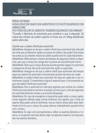34
PERIGO EXTREMO
NUNCADEVESERUSADONOSASSENTOSDOCO-PILOTOEQUIPADOSCOM
AIRBAGS (SRS)
ISTO PODE INCLUIR OS ASSENTOS TRASEIROS EQUIPADOS COM AIRBAGS*
*Consulte o fabricante de automóveis para considerar o que é adequado. Os
corpos das crianças não podem suportar as forças que um airbag desdobrado
exerce sobre elas.
Quando usar a cadeira infantil para automóvel
Advertência: Assegure-se de que a cadeira infantil para automóvel está colocada
de modo que os elementos rígidos e as peças em plástico não podem ficar presas
nas portas ou às unidades móveis da cadeira quando esta for usada diariamente.
Advertência: Utilize sempre o sistema de bloqueio de segurança infantil, se dispo-
nível, para que a criança não consiga abrir as portas do automóvel pelo interior.
Advertência:Deixequeacriançadescansedurantegrandesviagensnoautomóvel
e assegure-se de que não sai do automóvel sem ajuda ou supervisão.
Advertência: Assegure-se de que a cadeira infantil para automóvel está sempre
segura ao assento do automóvel, inclusivamente quando não está a ser usada.
Advertência: A cadeira infantil para automóvel não deve ser usada sem o seu re-
vestimento original. O revestimento original é essencial para o funcionamento se-
guro da cadeira infantil para automóvel.
Advertência: Pare o automóvel em intervalos regulares para verificar se a cadeira
infantil para automóvel se encontra na posição correta e que o cinto de segurança
do automóvel ainda tem tensão e se encontra bloqueado.
Advertência: Em caso de emergência é importante poder soltar a criança rapida-
mente (segundo definido pelas normas britânicas). Isto significa que a fivela do
assento deve poder soltar-se facilmente, mas ao mesmo tempo deve estar dese-
nhada de forma que a criança não possa soltar-se acidentalmente quando brinca
com a mesma.
Advertência: Se viajar com acompanhantes e utilizar os assentos dianteiros e tra-
seiros,osocupantesmaislevesdevemviajarnosassentostraseiroseosmaispesa-
dos nos assentos dianteiros.
 