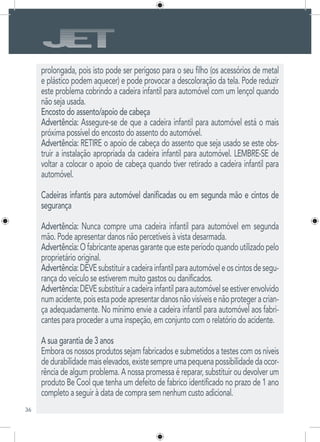 36
prolongada, pois isto pode ser perigoso para o seu filho (os acessórios de metal
e plástico podem aquecer) e pode provocar a descoloração da tela. Pode reduzir
este problema cobrindo a cadeira infantil para automóvel com um lençol quando
não seja usada.
Encosto do assento/apoio de cabeça
Advertência: Assegure-se de que a cadeira infantil para automóvel está o mais
próxima possível do encosto do assento do automóvel.
Advertência: RETIRE o apoio de cabeça do assento que seja usado se este obs-
truir a instalação apropriada da cadeira infantil para automóvel. LEMBRE-SE de
voltar a colocar o apoio de cabeça quando tiver retirado a cadeira infantil para
automóvel.
Cadeiras infantis para automóvel danificadas ou em segunda mão e cintos de
segurança
Advertência: Nunca compre uma cadeira infantil para automóvel em segunda
mão. Pode apresentar danos não percetíveis à vista desarmada.
Advertência:Ofabricanteapenasgarantequeesteperíodoquandoutilizadopelo
proprietário original.
Advertência:DEVEsubstituiracadeirainfantilparaautomóveleoscintosdesegu-
rança do veículo se estiverem muito gastos ou danificados.
Advertência:DEVEsubstituiracadeirainfantilparaautomóvelseestiverenvolvido
numacidente,poisestapodeapresentardanosnãovisíveisenãoprotegeracrian-
ça adequadamente. No mínimo envie a cadeira infantil para automóvel aos fabri-
cantes para proceder a uma inspeção, em conjunto com o relatório do acidente.
A sua garantia de 3 anos
Embora os nossos produtos sejam fabricados e submetidos a testes com os níveis
dedurabilidademaiselevados,existesempreumapequenapossibilidadedaocor-
rência de algum problema. A nossa promessa é reparar, substituir ou devolver um
produto Be Cool que tenha um defeito de fabrico identificado no prazo de 1 ano
completo a seguir à data de compra sem nenhum custo adicional.
 