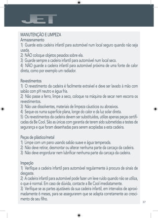 37
MANUTENÇÃO E LIMPEZA
Armazenamento
1) Guarde esta cadeira infantil para automóvel num local seguro quando não seja
usada.
2) NÃO coloque objetos pesados sobre ela.
3) Guarde sempre a cadeira infantil para automóvel num local seco.
4) NÃO guarde a cadeira infantil para automóvel próxima de uma fonte de calor
direta, como por exemplo um radiador.
Revestimentos
1) O revestimento da cadeira é facilmente extraível e deve ser lavado à mão com
sabão com pH neutro e água fria.
2) Não passe a ferro, limpe a seco, coloque na máquina de secar nem escorra os
revestimentos.
3) Não use dissolventes, materiais de limpeza cáusticos ou abrasivos.
4) Seque-os numa superfície plana, longe do calor e da luz solar direta.
5) Os revestimentos da cadeira devem ser substituídos, utilize apenas peças certifi-
cadasdaBeCool.Sãoasúnicascomgarantiadeteremsidosubmetidasatestesde
segurança e que foram desenhadas para serem acopladas a esta cadeira.
Peças de plástico/metal
1) Limpe com um pano usando sabão suave e água temperada.
2) Não deve retirar, desmontar ou alterar nenhuma parte da carcaça da cadeira.
3) Não deve engordurar nem lubrificar nenhuma parte da carcaça da cadeira.
Inspeção
1) Verifique a cadeira infantil para automóvel regularmente à procura de sinais de
desgaste.
2) Acadeirainfantilparaautomóvelpodefazerumleveruídoquandonãoseutiliza,
o que é normal. Em caso de dúvida, contacte a Be Cool imediatamente.
3) Verifique se as partes ajustáveis da sua cadeira infantil, em intervalos de aproxi-
madamente 6 meses, para se assegurarem que se adapta corretamente ao cresci-
mento de seu filho.
 