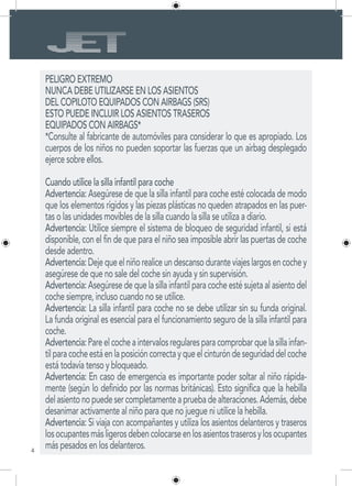 4
PELIGRO EXTREMO
NUNCA DEBE UTILIZARSE EN LOS ASIENTOS
DEL COPILOTO EQUIPADOS CON AIRBAGS (SRS)
ESTO PUEDE INCLUIR LOS ASIENTOS TRASEROS
EQUIPADOS CON AIRBAGS*
*Consulte al fabricante de automóviles para considerar lo que es apropiado. Los
cuerpos de los niños no pueden soportar las fuerzas que un airbag desplegado
ejerce sobre ellos.
Cuando utilice la silla infantil para coche
Advertencia: Asegúrese de que la silla infantil para coche esté colocada de modo
que los elementos rígidos y las piezas plásticas no queden atrapados en las puer-
tas o las unidades movibles de la silla cuando la silla se utiliza a diario.
Advertencia: Utilice siempre el sistema de bloqueo de seguridad infantil, si está
disponible, con el fin de que para el niño sea imposible abrir las puertas de coche
desde adentro.
Advertencia:Dejequeelniñorealiceundescansoduranteviajeslargosencochey
asegúrese de que no sale del coche sin ayuda y sin supervisión.
Advertencia: Asegúrese de que la silla infantil para coche esté sujeta al asiento del
coche siempre, incluso cuando no se utilice.
Advertencia: La silla infantil para coche no se debe utilizar sin su funda original.
La funda original es esencial para el funcionamiento seguro de la silla infantil para
coche.
Advertencia:Pareelcocheaintervalosregularesparacomprobarquelasillainfan-
tilparacocheestáenlaposicióncorrectayqueelcinturóndeseguridaddelcoche
está todavía tenso y bloqueado.
Advertencia: En caso de emergencia es importante poder soltar al niño rápida-
mente (según lo definido por las normas británicas). Esto significa que la hebilla
delasientonopuedesercompletamenteapruebadealteraciones.Además,debe
desanimar activamente al niño para que no juegue ni utilice la hebilla.
Advertencia: Si viaja con acompañantes y utiliza los asientos delanteros y traseros
losocupantesmásligerosdebencolocarseenlosasientostraserosylosocupantes
más pesados en los delanteros.
 