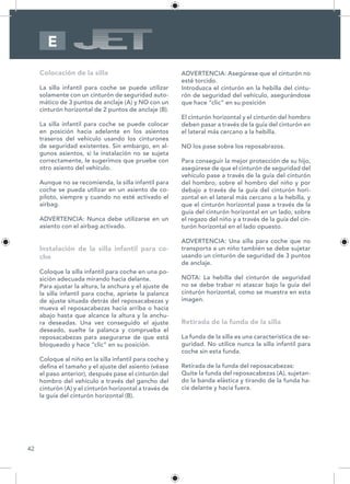 42
E
Colocación de la silla
La silla infantil para coche se puede utilizar
solamente con un cinturón de seguridad auto-
mático de 3 puntos de anclaje (A) y NO con un
cinturón horizontal de 2 puntos de anclaje (B).
La silla infantil para coche se puede colocar
en posición hacia adelante en los asientos
traseros del vehículo usando los cinturones
de seguridad existentes. Sin embargo, en al-
gunos asientos, si la instalación no se sujeta
correctamente, le sugerimos que pruebe con
otro asiento del vehículo.
Aunque no se recomienda, la silla infantil para
coche se pueda utilizar en un asiento de co-
piloto, siempre y cuando no esté activado el
airbag.
ADVERTENCIA: Nunca debe utilizarse en un
asiento con el airbag activado.
Instalación de la silla infantil para co-
che
Coloque la silla infantil para coche en una po-
sición adecuada mirando hacia delante.
Para ajustar la altura, la anchura y el ajuste de
la silla infantil para coche, apriete la palanca
de ajuste situada detrás del reposacabezas y
mueva el reposacabezas hacia arriba o hacia
abajo hasta que alcance la altura y la anchu-
ra deseadas. Una vez conseguido el ajuste
deseado, suelte la palanca y comprueba el
reposacabezas para asegurarse de que está
bloqueado y hace “clic” en su posición.
Coloque al niño en la silla infantil para coche y
defina el tamaño y el ajuste del asiento (véase
el paso anterior), después pase el cinturón del
hombro del vehículo a través del gancho del
cinturón (A) y el cinturón horizontal a través de
la guía del cinturón horizontal (B).
ADVERTENCIA: Asegúrese que el cinturón no
esté torcido.
Introduzca el cinturón en la hebilla del cintu-
rón de seguridad del vehículo, asegurándose
que hace “clic” en su posición
El cinturón horizontal y el cinturón del hombro
deben pasar a través de la guía del cinturón en
el lateral más cercano a la hebilla.
NO los pase sobre los reposabrazos.
Para conseguir la mejor protección de su hijo,
asegúrese de que el cinturón de seguridad del
vehículo pase a través de la guía del cinturón
del hombro, sobre el hombro del niño y por
debajo a través de la guía del cinturón hori-
zontal en el lateral más cercano a la hebilla, y
que el cinturón horizontal pase a través de la
guía del cinturón horizontal en un lado, sobre
el regazo del niño y a través de la guía del cin-
turón horizontal en el lado opuesto.
ADVERTENCIA: Una silla para coche que no
transporta a un niño también se debe sujetar
usando un cinturón de seguridad de 3 puntos
de anclaje.
NOTA: La hebilla del cinturón de seguridad
no se debe trabar ni atascar bajo la guía del
cinturón horizontal, como se muestra en esta
imagen.
Retirada de la funda de la silla
La funda de la silla es una característica de se-
guridad. No utilice nunca la silla infantil para
coche sin esta funda.
Retirada de la funda del reposacabezas:
Quite la funda del reposacabezas (A), sujetan-
do la banda elástica y tirando de la funda ha-
cia delante y hacia fuera.
 