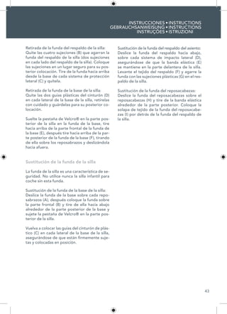 43
INSTRUCCIONES
GEBRAUCHSANWEISUNG
INSTRUÇÕES
INSTRUCTIONS
INSTRUCTIONS
ISTRUZIONI
•
•
•
Retirada de la funda del respaldo de la silla:
Quite las cuatro sujeciones (B) que agarran la
funda del respaldo de la silla (dos sujeciones
en cada lado del respaldo de la silla). Coloque
las sujeciones en un lugar seguro para su pos-
terior colocación. Tire de la funda hacia arriba
desde la base de cada sistema de protección
lateral (C) y quítela.
Retirada de la funda de la base de la silla:
Quite las dos guías plásticas del cinturón (D)
en cada lateral de la base de la silla, retírelas
con cuidado y guárdelas para su posterior co-
locación.
Suelte la pestaña de Velcro® en la parte pos-
terior de la silla en la funda de la base, tire
hacia arriba de la parte frontal de la funda de
la base (E), después tire hacia arriba de la par-
te posterior de la funda de la base (F), tirando
de ella sobre los reposabrazos y deslizándola
hacia afuera.
Sustitución de la funda de la silla
La funda de la silla es una característica de se-
guridad. No utilice nunca la silla infantil para
coche sin esta funda.
Sustitución de la funda de la base de la silla:
Deslice la funda de la base sobre cada repo-
sabrazos (A), después coloque la funda sobre
la parte frontal (B) y tire de ella hacia abajo
alrededor de la parte posterior de la base y
sujete la pestaña de Velcro® en la parte pos-
terior de la silla.
Vuelva a colocar las guías del cinturón de plás-
tico (C) en cada lateral de la base de la silla,
asegurándose de que están firmemente suje-
tas y colocadas en posición.
Sustitución de la funda del respaldo del asiento:
Deslice la funda del respaldo hacia abajo,
sobre cada sistema de impacto lateral (D),
asegurándose de que la banda elástica (E)
se mantiene en la parte delantera de la silla.
Levante el tejido del respaldo (F) y agarre la
funda con las sujeciones plásticas (G) en el res-
paldo de la silla.
Sustitución de la funda del reposacabezas:
Deslice la funda del reposacabezas sobre el
reposacabezas (H) y tire de la banda elástica
alrededor de la parte posterior. Coloque la
solapa de tejido de la funda del reposacabe-
zas (I) por detrás de la funda del respaldo de
la silla.
 