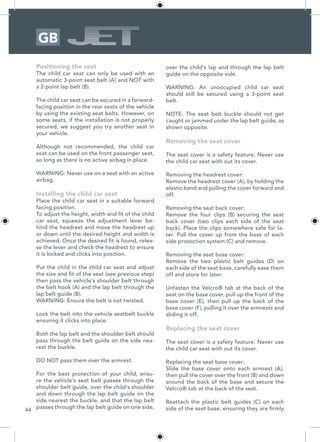 44
GB
Positioning the seat
The child car seat can only be used with an
automatic 3-point seat belt (A) and NOT with
a 2-point lap belt (B).
The child car seat can be secured in a forward-
facing position in the rear seats of the vehicle
by using the existing seat belts. However, on
some seats, if the installation is not properly
secured, we suggest you try another seat in
your vehicle.
Although not recommended, the child car
seat can be used on the front passenger seat,
so long as there is no active airbag in place.
WARNING: Never use on a seat with an active
airbag.
Installing the child car seat
Place the child car seat in a suitable forward
facing position.
To adjust the height, width and fit of the child
car seat, squeeze the adjustment lever be-
hind the headrest and move the headrest up
or down until the desired height and width is
achieved. Once the desired fit is found, relea-
se the lever and check the headrest to ensure
it is locked and clicks into position.
Put the child in the child car seat and adjust
the size and fit of the seat (see previous step)
then pass the vehicle’s shoulder belt through
the belt hook (A) and the lap belt through the
lap belt guide (B).
WARNING: Ensure the belt is not twisted.
Lock the belt into the vehicle seatbelt buckle
ensuring it clicks into place.
Both the lap belt and the shoulder belt should
pass through the belt guide on the side nea-
rest the buckle.
DO NOT pass them over the armrest.
For the best protection of your child, ensu-
re the vehicle’s seat belt passes through the
shoulder belt guide, over the child’s shoulder
and down through the lap belt guide on the
side nearest the buckle, and that the lap belt
passes through the lap belt guide on one side,
over the child’s lap and through the lap belt
guide on the opposite side.
WARNING: An unoccupied child car seat
should still be secured using a 3-point seat
belt.
NOTE: The seat belt buckle should not get
caught or jammed under the lap belt guide, as
shown opposite.
Removing the seat cover
The seat cover is a safety feature. Never use
the child car seat with out its cover.
Removing the headrest cover:
Remove the headrest cover (A), by holding the
elastic band and pulling the cover forward and
off.
Removing the seat back cover:
Remove the four clips (B) securing the seat
back cover (two clips each side of the seat
back). Place the clips somewhere safe for la-
ter. Pull the cover up from the base of each
side protection system (C) and remove.
Removing the seat base cover:
Remove the two plastic belt guides (D) on
each side of the seat base, carefully ease them
off and store for later.
Unfasten the Velcro® tab at the back of the
seat on the base cover, pull up the front of the
base cover (E), then pull up the back of the
base cover (F), pulling it over the armrests and
sliding it off.
Replacing the seat cover
The seat cover is a safety feature. Never use
the child car seat with out its cover.
Replacing the seat base cover:
Slide the base cover onto each armrest (A),
then pull the cover over the front (B) and down
around the back of the base and secure the
Velcro® tab at the back of the seat.
Reattach the plastic belt guides (C) on each
side of the seat base, ensuring they are firmly
 