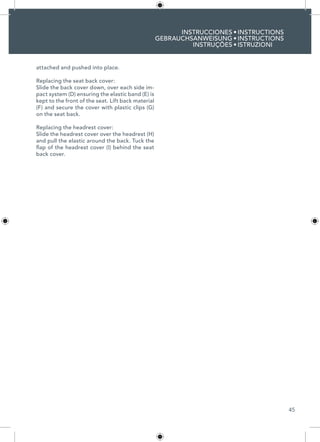 45
INSTRUCCIONES
GEBRAUCHSANWEISUNG
INSTRUÇÕES
INSTRUCTIONS
INSTRUCTIONS
ISTRUZIONI
•
•
•
attached and pushed into place.
Replacing the seat back cover:
Slide the back cover down, over each side im-
pact system (D) ensuring the elastic band (E) is
kept to the front of the seat. Lift back material
(F) and secure the cover with plastic clips (G)
on the seat back.
Replacing the headrest cover:
Slide the headrest cover over the headrest (H)
and pull the elastic around the back. Tuck the
flap of the headrest cover (I) behind the seat
back cover.
 