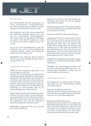 46
DE
Sitz einsetzen
Der Autokindersitz darf nur gemeinsam mit
einem automatischem 3-Punkt-Sicherheits-
gurt (A) verwendet werden, NICHT mit einem
waagrecht verlaufenden 2-Punkt-Gurt (B).
Der Kindersitz kann nach vorne zeigend auf
den Rücksitzen befestigt werden, und zwar
mit den vorhandenen Sicherheitsgurten.
Wenn der Einbau auf irgendeinem Fahrzeug-
sitz jedoch nicht korrekt möglich ist, raten
wir Ihnen, es bei einem anderen Sitz zu ver-
suchen.
Es ist zwar nicht empfehlenswert, aber der
Kindersitz kann auch auf dem Beifahrersitz
eingebaut werden, solange der Airbag bei
diesem Sitz nicht aktiviert ist.
WARNUNG: Der Kindersitz darf auf keinen
Fall auf einem Sitz befestigt werden, dessen
Airbag aktiviert ist.
Autokindersitz einbauen
Stellen Sie den Kindersitz angemessen, nach
vorn blickend auf den Sitz.
Drücken Sie zur Einstellung von Höhe, Breite
und Anpassung des Kindersitzes den Einstell-
hebel hinter der Kopfstütze und schieben Sie
die Stütze nach oben oder unten, bis die ge-
wünschte Höhe und Breite erreicht sind. So-
bald die gewünschte Einstellung erreicht ist,
lassen Sie den Hebel los und überprüfen die
Kopfstütze, um sicherzustellen, dass sie mit
einem Klickgeräusch eingerastet ist.
Setzen Sie das Kind in den Kindersitz und be-
stimmen Sie seine Größe und die Sitzanpas-
sung (siehe Schritt vorab). Führen Sie anschlie-
ßend den Schultergurt des Fahrzeugs durch
die Gurtklammer (A) und den Beckengurt
durch die waagrechte Gurtführung (B).
WARNUNG: Vergewissern Sie sich, dass der
Gurt nicht verdreht ist.
Stecken Sie den Gurt in die Gurtschnalle des
Fahrzeugs und achten Sie auf das Klickge-
räusch beim Einrasten.
Der Beckengurt und der Schultergurt müssen
durch die Gurtführung an der Seite neben der
Schnalle geführt werden.
Führen Sie sie NICHT über die Armlehnen.
Vergewissern Sie sich, um den besten Schutz
für Ihr Kind zu erhalten, dass der Sicherheits-
gurt des Fahrzeugs durch die Führung des
Schultergurts läuft, über die Schulter des
Kindes und unterhalb durch die Führung des
Beckengurtes, an der Seite der Schnalle, und
dass der Beckengurt durch die Führung des
Beckengurts auf einer Seite läuft, über den
Schoß des Kindes und durch die Führung des
Beckengurtes auf der anderen Seite.
WARNUNG: Kindersitze ohne Kinder müssen
trotzdem mit 3-Punkt-Sicherheitsgurt befes-
tigt werden.
HINWEIS: Die Sicherheitsgurtschnalle darf
sich unter der Beckengurtführung, nicht ver-
heddern oder eingeklemmt werden, wie auf
dieser Abbildung zu sehen ist.
Sitzbezug abnehmen
Der Sitzbezug ist wichtig für die Sicherheit.
Verwenden Sie den Autokindersitz niemals
ohne diesen Bezug.
Bezug der Kopfstütze entfernen:
Entfernen Sie den Bezug der Kopfstütze (A),
indem Sie das Gummiband halten und den Be-
zug nach vorn und außen wegziehen.
Bezug der Sitzlehne abnehmen:
Entfernen Sie die vier Stifte (B), mit denen der
Rückenlehnenbezug fixiert ist (zwei Stifte auf
jeder Seite der Rückenlehne). Bewahren Sie
die Stifte für den späteren Gebrauch sicher
auf. Ziehen Sie den Bezug von unten begin-
nend an jeder Seitenstütze nach oben weg.
 