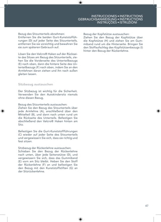 47
INSTRUCCIONES
GEBRAUCHSANWEISUNG
INSTRUÇÕES
INSTRUCTIONS
INSTRUCTIONS
ISTRUZIONI
•
•
•
Bezug des Sitzunterteils abnehmen:
Entfernen Sie die beiden Gurt-Kunststoffüh-
rungen (D) auf jeder Seite des Sitzunterteils,
entfernen Sie sie vorsichtig und bewahren Sie
sie zum späteren Gebrauch auf.
Lösen Sie den Velcro® Haken auf der Rücksei-
te des Sitzes am Bezug des Sitzunterteils, zie-
hen Sie die Vorderseite des Unterteilbezugs
(E) nach oben, dann die hintere Seite des Un-
terteilbezugs (F) nach oben, indem Sie an den
Armlehnen daran ziehen und ihn nach außen
gleiten lassen.
Sitzbezug austauschen
Der Sitzbezug ist wichtig für die Sicherheit.
Verwenden Sie den Autokindersitz niemals
ohne diesen Bezug.
Bezug des Sitzunterteils austauschen:
Ziehen Sie den Bezug des Sitzunterteils über
jede Armlehne (A), anschließend über den
Mittelteil (B), und dann nach unten rund um
die Rückseite des Unterteils. Befestigen Sie
abschließend den Velcro® Haken hinten am
Sitz.
Befestigen Sie die Gurt-Kunststoffführungen
(C) wieder auf jeder Seite des Sitzunterteils
und vergewissern Sie sich, dass sie richtig und
fest sitzen.
Sitzbezug der Rückenlehne austauschen:
Schieben Sie den Bezug der Rückenlehne
nach unten, über jede Seitenstütze (D), und
vergewissern Sie sich, dass das Gummiband
(E) vorn am Sitz bleibt. Heben Sie den Stoff
der Rückenlehne (F) an und befestigen Sie
den Bezug mit den Kunststoffstiften (G) an
der Sitzrückenlehne.
Bezug der Kopfstütze austauschen:
Ziehen Sie den Bezug der Kopfstütze über
die Kopfstütze (H) und ziehen Sie am Gum-
miband rund um die Hinterseite. Bringen Sie
den Stoffaufschlag des Kopfstützenbezugs (I)
hinter den Bezug der Rückenlehne.
 