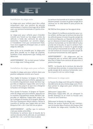 48
Installation du siège-auto
Le siège-auto pour enfants peut être utilisé
uniquement avec une ceinture de sécurité
automatique à 3 points d’ancrage (A) et NON
avec une ceinture horizontale à 2 points d’an-
crage (B).
Le siège-auto pour enfants peut s’installer
orienté vers l’avant sur les sièges arrière du
véhicule à l’aide des ceintures de sécurité
existantes. Cependant, sur certains sièges,
si l’installation n’est pas correctement fixée,
nous vous suggérons d’essayer avec un autre
siège du véhicule.
Bien qu’on ne le conseille pas, le siège-auto
peut être installé sur le siège du copilote,
toutefois il faut absolument que l’airbag soit
désactivé.
AVERTISSEMENT : On ne doit jamais l’utiliser
sur un siège avec l’airbag activé.
Installation du siège-auto pour enfants
Installez le siège-auto pour enfants dans une
position adéquate orienté vers l’avant.
Pour régler la hauteur, la largeur et l’ajuste-
ment du siège-auto pour enfants, appuyez sur
la manette d’ajustement située derrière l’ap-
pui-tête et déplacez l’appui-tête vers le haut
ou vers le bas jusqu’à ce que vous atteigniez
la hauteur et la largeur désirées.
Pour ajuster la hauteur, la largeur et l’ajuste-
ment du siège-auto pour enfants, appuyez sur
la manette d’ajustement située derrière l’ap-
pui-tête et déplacez l’appui-tête jusqu’à ce
qu’il atteigne la hauteur et la largeur désirée.
Une fois l’ajustement désiré obtenu, lâchez la
manette et vérifiez que l’appui-tête est bien
bloqué et fait « clic » une fois mis en place.
AVERTISSEMENT : vérifiez que la ceinture
n’est pas restée entortillée.
Introduisez la ceinture dans la boucle de la
ceinture de sécurité du véhicule, en contrôlant
qu’elle fait « clic » une fois mise en place
La ceinture horizontale et la ceinture d’épaule
doivent passer à travers le guide-sangle de la
ceinture sur le côté latéral le plus proche de
la boucle.
NE PAS les faire passer sur les appuis-bras.
Pour obtenir la meilleure protection pour vo-
tre enfant, vérifiez que la ceinture de sécurité
du véhicule passe à travers le guide-sangle de
la ceinture d’épaule, sur l’épaule de l’enfant et
par en-dessous à travers le guide-sangle de la
ceinture horizontale sur le côté latéral le plus
proche de la boucle, et que la ceinture hori-
zontale passe bien à travers le guide-sangle
de la ceinture horizontale d’un côté, sur le gi-
ron de l’enfant et à travers le guide-sangle de
la ceinture horizontale du côté opposé.
AVERTISSEMENT : Un siège-auto qui ne
transporte pas un enfant doit quand même
être fixé à l’aide d’une ceinture de sécurité à 3
points d’ancrage.
NOTE : La boucle de la ceinture de sécurité
ne doit pas être coincée, ni comprimée sous le
guide-sangle de la ceinture horizontale, com-
me on peut le voir sur cette image.
Déhousser le siège-auto
La housse du siège-auto fait partie intégrante
des éléments de sécurité du siège-auto. N’uti-
lisez jamais le siège-auto pour enfants sans
cette housse.
Déhousser l ‘appui-tête :
Déhoussez l’appui-tête (A), en attrapant la
bande élastique et en tirant la housse vers
l’avant et vers l’extérieur.
Déhousser le dossier du siège-auto :
Retirez les quatre fixations (B) qui maintien-
nent la housse (deux fixations de chaque côté
du dossier du siège-auto). Installez les fixa-
FR
 