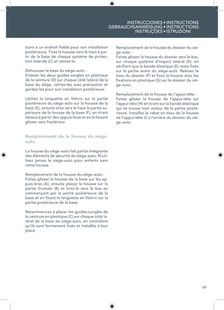 49
INSTRUCCIONES
GEBRAUCHSANWEISUNG
INSTRUÇÕES
INSTRUCTIONS
INSTRUCTIONS
ISTRUZIONI
•
•
•
tions à un endroit fiable pour son installation
postérieure. Tirez la housse vers le haut à par-
tir de la base de chaque système de protec-
tion latérale (C) et retirez-la.
Déhousser la base du siège-auto :
Enlevez les deux guides sangles en plastique
de la ceinture (D) sur chaque côté latéral de la
base du siège, retirez-les avec précaution et
gardez-les pour son installation postérieure.
Lâchez la languette en Velcro sur la partie
postérieure du siège-auto sur la housse de la
base (E), ensuite tirez vers le haut la partie su-
périeure de la housse de la base (F), en tirant
dessus à partir des appuis-bras et en la faisant
glisser vers l’extérieur.
Remplacement de la housse du siège-
auto
La housse du siège-auto fait partie intégrante
des éléments de sécurité du siège-auto. N’uti-
lisez jamais le siège-auto pour enfants sans
cette housse.
Remplacement de la housse du siège-auto :
Faites glisser la housse de la base sur les ap-
puis-bras (A), ensuite placez la housse sur la
partie frontale (B) et tirez-la vers le bas en
commençant par la partie postérieure de la
base et en fixant la languette en Velcro sur la
partie postérieure de la base.
Recommencez à placer les guides-sangles de
la ceinture en plastique (C) sur chaque côté la-
téral de la base du siège-auto, en contrôlant
qu’ils sont fermement fixés et installés à leur
place.
Remplacement de la housse du dossier du siè-
ge-auto :
Faites glisser la housse du dossier vers le bas,
sur chaque système d’impact latéral (D), en
vérifiant que la bande élastique (E) reste fixée
sur la partie avant du siège-auto. Relevez le
tissu du dossier (F) et fixez la housse avec les
fixations en plastique (G) sur le dossier du siè-
ge-auto.
Remplacement de la housse de l’appui-tête :
Faites glisser la housse de l’appui-tête sur
l’appui-tête (H) en tirant sur la bande élastique
qui se trouve tout autour de la partie posté-
rieure. Installez le rabat en tissu de la housse
de l’appui-tête (I) à l’arrière du dossier du siè-
ge-auto.
 