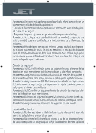 5
Advertencia: Si no tiene más opciones que colocar la silla infantil para coche en un
asiento trasero al lado de los airbags laterales:
- Consulte al fabricante del vehículo para obtener información sobre el airbag late-
ral. Puede no ser seguro.
- Asegúrese de que su hijo no se apoye sobre el área que rodea al airbag.
Advertencia: No coloque nada bajo la silla infantil para coche (por ejemplo, una
toalla o un cojín), pues esto podría afectar al funcionamiento de la silla en caso de
accidente.
Advertencia: Evite abrigarse con ropa de invierno. La ropa abultada puede provo-
car el ajuste incorrecto del arnés. En caso de accidente, el niño puede deslizarse
fuera del acolchado adicional; es decir, fuera del asiento. Si es posible, deje que el
coche caliente y enfríe antes de colocar al niño. Si el niño tiene frío, coloque una
manta en la parte superior del arnés.
Cinturón de seguridad
Advertencia: NUNCA utilice ningún punto de soporte de carga diferente de los
descritos en estas instrucciones o de los marcados en la silla infantil para coche.
Advertencia: Asegúrese de que la sección horizontal del cinturón de seguridad o
del arnés esté colocada hacia abajo, para que la pelvis quede sujeta firmemente.
Advertencia: Asegúrese de que TODOS los ocupantes del vehículo hayan coloca-
doloscinturonesdeseguridad,yaquelaspersonassinsujetarpuedensuponerun
peligro para el niño en caso accidente.
Advertencia: NUNCA utilice un esquema de guía del cinturón de seguridad dife-
rente del indicado en estas instrucciones.
Advertencia:Elcinturóndeseguridaddiagonalyhorizontal(yelarnéssiestáequi-
pado) deben utilizarse siempre cuando el niño está en la silla infantil para coche.
Advertencia: Asegúrese de que el cinturón de seguridad no esté torcido.
Luz del sol/días de calor
Advertencia:Nodejeasuhijoenlasillainfantilparacochemientrasestáaparcado
bajo la luz del sol directa o en un día de calor.
Advertencia:Nosometalasillainfantilparacochealaluzdelsoldirectaprolonga-
da,yaqueestopuedeserpeligrosoparasuhijo(losaccesoriosdemetalyplástico
 