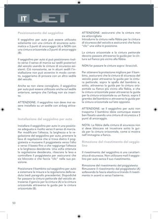 50
IT
Posizionamento del seggiolino
Il seggiolino per auto può essere utilizzato
solamente con una cintura di sicurezza auto-
matica a 3 punti di ancoraggio (A) e NON con
una cintura orizzontale a 2 punti di ancoraggio
(B).
Il seggiolino per auto si può posizionare rivol-
to verso il senso di marcia sui sedili posteriori
del veicolo usando le cinture di sicurezza esi-
stenti. Ciò nonostante, se in alcuni sedili l’in-
stallazione non può avvenire in modo corret-
to, suggeriamo di provare con un altro sedile
del veicolo.
Anche se non viene consigliato, il seggiolino
per auto può essere utilizzato anche sul sedile
anteriore, sempre che l’airbag non sia inseri-
to.
ATTENZIONE: il seggiolino non deve mai es-
sere installato su un sedile con airbag attiva-
to.
Installazione del seggiolino per auto
Installare il seggiolino per auto in una posizio-
ne adeguata e rivolto verso il senso di marcia.
Per modificare l’altezza, la larghezza e la re-
golazione del seggiolino per auto, premere la
leva di regolazione che si trova dietro il pog-
giatesta e muovere il poggiatesta verso l’alto
o verso il basso fino a che raggiunga l’altezza
e la larghezza desiderate. Una volta ottenuta
la regolazione desiderata, rilasciare la leva e
controllare il poggiatesta per assicurarsi che
sia bloccato e che faccia “clic” nella sua po-
sizione.
Posizionare il bambino sul seggiolino per auto
e sistemare le misure e la regolazione della se-
duta (vedi paragrafo precedente). Dopodiché
far passare la cintura pettorale del veicolo at-
traverso il gancio per la cintura (A) e la cintura
orizzontale attraverso la guida per la cintura
orizzontale (B).
ATTENZIONE: assicurarsi che la cintura non
sia attorcigliata
Introdurre la cintura nella fibbia per la cintura
di sicurezza del veicolo e assicurarsi che faccia
“clic” una volta in posizione.
La cintura orizzontale e la cintura pettorale
devono passare attraverso la guida per la cin-
tura sul fianco più vicino alla fibbia.
NON far passare le cinture sopra i braccioli.
Per ottenere la protezione migliore per il bam-
bino, assicurarsi che la cintura di sicurezza del
veicolo passi attraverso la guida per la cintu-
ra pettorale, sopra la spalla del bambino e,
sotto, attraverso la guida per la cintura oriz-
zontale su fianco più vicino alla fibbia, e che
la cintura orizzontale passi attraverso la guida
per la cintura orizzontale su un fianco, sopra il
grembo del bambino e attraverso la guida per
la cintura orizzontale sul lato opposto.
ATTENZIONE: se il seggiolino per auto non
trasporta il bambino deve comunque essere
ben fissato usando una cintura di sicurezza a 3
punti di ancoraggio.
NOTA: La fibbia della cintura di sicurezza non
si deve bloccare né incastrare sotto la gui-
da per la cintura orizzontale, come si mostra
nell’immagine a fianco.
Rimozione del rivestimento del seggio-
lino
Il rivestimento del seggiolino è una caratteri-
stica di sicurezza. Non utilizzare mail il seggio-
lino per auto senza il suo rivestimento.
Rimozione del rivestimento del poggiatesta:
Rimuovere il rivestimento dal poggiatesta (A)
sollevando la fascia elastica e tirando il rivesti-
mento in avanti e verso l’esterno.
 