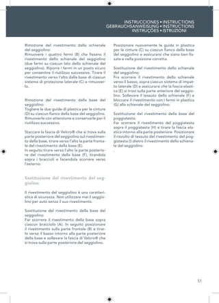51
INSTRUCCIONES
GEBRAUCHSANWEISUNG
INSTRUÇÕES
INSTRUCTIONS
INSTRUCTIONS
ISTRUZIONI
•
•
•
Rimozione del rivestimento dallo schienale
del seggiolino:
Rimuovere i quattro fermi (B) che fissano il
rivestimento dello schienale del seggiolino
(due fermi su ciascun lato dello schienale del
seggiolino). Riporre i fermi in un posto sicuro
per consentire il riutilizzo successivo. Tirare il
rivestimento verso l’alto dalla base di ciascun
sistema di protezione laterale (C) e rimuover-
lo.
Rimozione del rivestimento dalla base del
seggiolino:
Togliere le due guide di plastica per le cinture
(D) su ciascun fianco della base del seggiolino.
Rimuoverle con attenzione e conservarle per il
riutilizzo successivo.
Staccare la fascia di Velcro® che si trova sulla
parte posteriore del seggiolino sul rivestimen-
to della base, tirare verso l’alto la parte fronta-
le del rivestimento della base (E).
In seguito tirare verso l’alto la parte posterio-
re del rivestimento della base (F), tirandola
sopra i braccioli e facendola scorrere verso
l’esterno.
Sostituzione del rivestimento del seg-
giolino
Il rivestimento del seggiolino è una caratteri-
stica di sicurezza. Non utilizzare mai il seggio-
lino per auto senza il suo rivestimento.
Sostituzione del rivestimento della base del
seggiolino:
Far scorrere il rivestimento della base sopra
ciascun bracciolo (A). In seguito posizionare
il rivestimento sulla parte frontale (B) e tirar-
lo verso il basso intorno alla parte posteriore
della base e sollevare la fascia di Velcro® che
si trova sulla parte posteriore del seggiolino.
Posizionare nuovamente le guide in plastica
per le cinture (C) su ciascun fianco della base
del seggiolino e assicurarsi che siano ben fis-
sate e nella posizione corretta.
Sostituzione del rivestimento dello schienale
del seggiolino:
Fra scorrere il rivestimento dello schienale
verso il basso, sopra ciascun sistema di impat-
to laterale (D) e assicurarsi che la fascia elasti-
ca (E) si trovi sulla parte anteriore del seggio-
lino. Sollevare il tessuto dello schienale (F) e
bloccare il rivestimento con i fermi in plastica
(G) allo schienale del seggiolino.
Sostituzione del rivestimento della base del
poggiatesta:
Far scorrere il rivestimento del poggiatesta
sopra il poggiatesta (H) e tirare la fascia ela-
stica intorno alla parte posteriore. Posizionare
il risvolto di tessuto del rivestimento del pog-
giatesta (I) dietro il rivestimento dello schiena-
le del seggiolino
.
 
