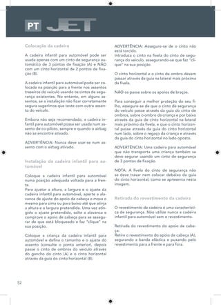 52
PT
Colocação da cadeira
A cadeira infantil para automóvel pode ser
usada apenas com um cinto de segurança au-
tomático de 3 pontos de fixação (A) e NÃO
com um cinto horizontal de 2 pontos de fixa-
ção (B).
A cadeira infantil para automóvel pode ser co-
locada na posição para a frente nos assentos
traseiros do veículo usando os cintos de segu-
rança existentes. No entanto, em alguns as-
sentos, se a instalação não ficar corretamente
segura sugerimos que teste com outro assen-
to do veículo.
Embora não seja recomendado, a cadeira in-
fantil para automóvel possa ser usada num as-
sento de co-piloto, sempre e quando o airbag
não se encontre ativado.
ADVERTÊNCIA: Nunca deve usar-se num as-
sento com o airbag ativado.
Instalação da cadeira infantil para au-
tomóvel
Coloque a cadeira infantil para automóvel
numa posição adequada voltada para a fren-
te.
Para ajustar a altura, a largura e o ajuste da
cadeira infantil para automóvel, aperte a ala-
vanca de ajuste do apoio de cabeça e mova o
mesmo para cima ou para baixo até que atinja
a altura e a largura pretendida. Uma vez atin-
gido o ajuste pretendido, solte a alavanca e
comprove o apoio de cabeça para se assegu-
rar de que está bloqueado e faz “clique” na
sua posição.
Coloque a criança da cadeira infantil para
automóvel e defina o tamanho e o ajuste do
assento (consulte o ponto anterior), depois
passe o cinto de ombros do veículo através
do gancho do cinto (A) e o cinto horizontal
através da guia do cinto horizontal (B).
ADVERTÊNCIA: Assegure-se de o cinto não
está torcido.
Introduza o cinto na fivela do cinto de segu-
rança do veículo, assegurando-se que faz “cli-
que” na sua posição
O cinto horizontal e o cinto de ombro devem
passar através da guia na lateral mais próxima
da fivela.
NÃO os passe sobre os apoios de braços.
Para conseguir a melhor proteção do seu fi-
lho, assegure-se de que o cinto de segurança
do veículo passe através da guia do cinto de
ombros, sobre o ombro da criança e por baixo
através da guia de cinto horizontal na lateral
mais próximo da fivela, e que o cinto horizon-
tal passe através da guia do cinto horizontal
num lado, sobre o regaço da criança e através
da guia do cinto horizontal no lado oposto.
ADVERTÊNCIA: Uma cadeira para automóvel
que não transporta uma criança também se
deve segurar usando um cinto de segurança
de 3 pontos de fixação.
NOTA: A fivela do cinto de segurança não
se deve travar nem colocar debaixo da guia
do cinto horizontal, como se apresenta nesta
imagem.
Retirada do revestimento da cadeira
O revestimento da cadeira é uma característi-
ca de segurança. Não utilize nunca a cadeira
infantil para automóvel sem o revestimento.
Retirada do revestimento do apoio de cabe-
ça:
Retire o revestimento do apoio de cabeça (A),
segurando a banda elástica e puxando pelo
revestimento para a frente e para fora.
 