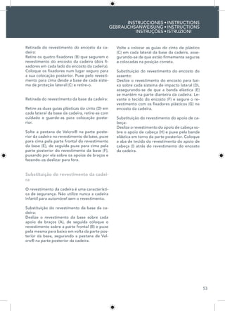 53
INSTRUCCIONES
GEBRAUCHSANWEISUNG
INSTRUÇÕES
INSTRUCTIONS
INSTRUCTIONS
ISTRUZIONI
•
•
•
Retirada do revestimento do encosto da ca-
deira:	
Retire os quatro fixadores (B) que segurem o
revestimento do encosto da cadeira (dois fi-
xadores em cada lado do encosto da cadeira).
Coloque os fixadores num lugar seguro para
a sua colocação posterior. Puxe pelo revesti-
mento para cima desde a base de cada siste-
ma de proteção lateral (C) e retire-o.
Retirada do revestimento da base da cadeira:	
Retire as duas guias plásticas do cinto (D) em
cada lateral da base da cadeira, retire-as com
cuidado e guarde-as para colocação poste-
rior.
Solte a pestana de Velcro® na parte poste-
rior da cadeira no revestimento da base, puxe
para cima pela parte frontal do revestimento
da base (E), de seguida puxe para cima pela
parte posterior do revestimento da base (F),
puxando por ela sobre os apoios de braços e
fazendo-os deslizar para fora.
Substituição do revestimento da cadei-
ra
O revestimento da cadeira é uma característi-
ca de segurança. Não utilize nunca a cadeira
infantil para automóvel sem o revestimento.
Substituição do revestimento da base da ca-
deira:	
Deslize o revestimento da base sobre cada
apoio de braços (A), de seguida coloque o
revestimento sobre a parte frontal (B) e puxe
pela mesma para baixo em volta da parte pos-
terior da base, segurando a pestana de Vel-
cro® na parte posterior da cadeira.
Volte a colocar as guias do cinto de plástico
(C) em cada lateral da base da cadeira, asse-
gurando-se de que estão firmemente seguras
e colocadas na posição correta.
Substituição do revestimento do encosto do
assento:
Deslize o revestimento do encosto para bai-
xo sobre cada sistema de impacto lateral (D),
assegurando-se de que a banda elástica (E)
se mantém na parte dianteira da cadeira. Le-
vante o tecido do encosto (F) e segure o re-
vestimento com os fixadores plásticos (G) no
encosto da cadeira.
Substituição do revestimento do apoio de ca-
beça:
Deslize o revestimento do apoio de cabeça so-
bre o apoio de cabeça (H) e puxe pela banda
elástica em torno da parte posterior. Coloque
a aba de tecido do revestimento do apoio de
cabeça (I) atrás do revestimento do encosto
da cadeira.
 