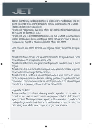 6
podríancalentarse)ypuedeprovocarquelateladecolore.Puedereducirestepro-
blema cubriendo la silla infantil para coche con una sábana cuando no se utilice.
Respaldo del asiento/reposacabezas
Advertencia:Asegúresedequelasillainfantilparacocheestélomáscercaposible
del respaldo del asiento del coche.
Advertencia: QUITE el reposacabezas del asiento que se utilice si obstruye la ins-
talación apropiada de la silla infantil para coche. RECUERDE volver a colocar el
reposacabezas cuando se haya quitado la silla infantil para coche.
Sillas infantiles para coche dañadas o de segunda mano y cinturones de seguri-
dad
Advertencia: Nunca compre una silla infantil para coche de segunda mano. Puede
presentar daños no perceptibles a simple vista.
Advertencia: El fabricante solo garantiza este producto cuando lo utiliza el dueño
original.
Advertencia:DEBEsustituirlasillainfantilparacocheyloscinturonesdeseguridad
del vehículo si están muy gastados o dañados.
Advertencia: DEBE sustituir la silla infantil para coche si se ve inmerso en un acci-
dente, pues puede presentar daños no visibles y quizás no proteja al niño tan bien
como debe. Como mínimo envíe la silla infantil para coche a los fabricantes para
proceder a su inspección, junto con el informe del incidente.
Su garantía de 3 años
Aunque nuestros productos se fabrican y someten a pruebas con los niveles de
durabilidad más elevados, siempre existe una pequeña posibilidad de toparse con
algún problema. Nuestra promesa es reparar, sustituir o devolver un producto Be
Cool que tenga un defecto de fabricación identificado en el plazo de 1 año com-
pleto subsiguiente a la fecha de compra sin ningún coste adicional.
 