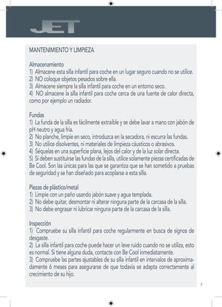 7
MANTENIMIENTO Y LIMPIEZA
Almacenamiento
1) Almacene esta silla infantil para coche en un lugar seguro cuando no se utilice.
2) NO coloque objetos pesados sobre ella.
3) Almacene siempre la silla infantil para coche en un entorno seco.
4) NO almacene la silla infantil para coche cerca de una fuente de calor directa,
como por ejemplo un radiador.
Fundas
1) La funda de la silla es fácilmente extraíble y se debe lavar a mano con jabón de
pH neutro y agua fría.
2) No planche, limpie en seco, introduzca en la secadora, ni escurra las fundas.
3) No utilice disolventes, ni materiales de limpieza cáusticos o abrasivos.
4) Séquelas en una superficie plana, lejos del calor y de la luz solar directa.
5) Sidebensustituirselasfundasdelasilla,utilicesolamentepiezascertificadasde
Be Cool. Son las únicas para las que se garantiza que se han sometido a pruebas
de seguridad y se han diseñado para acoplarse a esta silla.
Piezas de plástico/metal
1) Limpie con un paño usando jabón suave y agua templada.
2) No debe quitar, desmontar ni alterar ninguna parte de la carcasa de la silla.
3) No debe engrasar ni lubricar ninguna parte de la carcasa de la silla.
Inspección
1) Compruebe su silla infantil para coche regularmente en busca de signos de
desgaste.
2) La silla infantil para coche puede hacer un leve ruido cuando no se utiliza, esto
es normal. Si tiene alguna duda, contacte con Be Cool inmediatamente.
3) Compruebe las partes ajustables de su silla infantil en intervalos de aproxima-
damente 6 meses para asegurarse de que todavía se adapta correctamente al
crecimiento de su hijo.
 