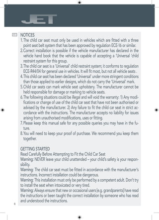 8
GB NOTICES
The child car seat must only be used in vehicles which are fitted with a three1.	
point seat belt system that has been approved by regulation ECE-16 or similar.
Correct installation is possible if the vehicle manufacturer has declared in the2.	
vehicle hand book that the vehicle is capable of accepting a ‘Universal ’child
restraint system for this group.
The child car seat is a ‘Universal’ child restraint system; it conforms to regulation3.	
ECE-R44/04 for general use in vehicles. It will fit most, but not all vehicle seats .
Thischildcarseathasbeendeclared‘Universal’undermorestringentconditions4.	
than those applied to earlier designs, which do not carry the ‘Universal’ mark.
Child car seats can mark vehicle seat upholstery. The manufacturer cannot be5.	
held responsible for damage or marking to vehicle seats.
The following situations could be illegal and will void the warranty: 1) Any modi-6.	
fications or change of use of the child car seat that have not been authorised or
advised by the manufacturer. 2) Any failure to fit the child car seat in strict ac-
cordance with the instructions. The manufacturer accepts no liability for issues
arising from unauthorised modifications, uses or fitting.
Please keep this manual safe for any possible queries you may have in the fu-7.	
ture.
You will need to keep your proof of purchase. We recommend you keep them8.	
together.
GETTING STARTED
Read Carefully Before Attempting to Fit the Child Car Seat
Warning: NEVER leave your child unattended – your child’s safety is your respon-
sibility.
Warning: The child car seat must be fitted in accordance with the manufacturer’s
instructions. Incorrect installation could be dangerous.
Warning: This installation must only be performed by a competent adult. Don’t try
to install the seat when intoxicated or very tired.
Warning:Alwaysensurethatneworoccasionalusers[e.g.grandparents]haveread
the instructions or been taught the correct installation by someone who has read
and understood the instructions.
 