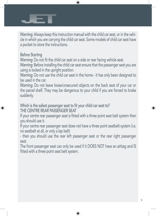 9
Warning:Alwayskeepthisinstructionmanualwiththechildcarseat,orinthevehi-
cle in which you are carrying the child car seat. Some models of child car seat have
a pocket to store the instructions.
Before Starting
Warning: Do not fit the child car seat on a side or rear facing vehicle seat.
Warning:Beforeinstallingthechildcarseatensurethatthepassengerseatyouare
using is locked in the upright position.
Warning: Do not use the child car seat in the home - it has only been designed to
be used in the car.
Warning: Do not leave loose/unsecured objects on the back seat of your car or
the parcel shelf. They may be dangerous to your child if you are forced to brake
suddenly.
Which is the safest passenger seat to fit your child car seat to?
THE CENTRE REAR PASSENGER SEAT
If your centre rear passenger seat is fitted with a three point seat belt system then
you should use it.
If your centre rear passenger seat does not have a three point seatbelt system (i.e.
no seatbelt at all, or only a lap belt)
- then you should use the rear left passenger seat or the rear right passenger
seat.
The front passenger seat can only be used if it DOES NOT have an airbag and IS
fitted with a three point seat belt system.
 