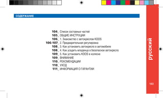 103
pусский
104_
105_
106_
106-107_
108_
108_
109_
109_
110_
110_
111_
СОДЕРЖАНИЕ
Список составных частей
ОБЩИЕ ИНСТРУЦИИ
1. Знакомство с автокреслом KOOS
2. Предварительная регулировка
3. Как установить автокресло в автомобиле
4. Как усадить младенца в безопасное автокресло
5. Как установить KOOS в коляске
ВНИМАНИЕ
РЕКОМЕНДАЦИИ
УХОД
ИНФОРМАЦИЯ О ГАРАНТИИ
 