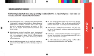 125
dansk
Deres sikkerhedsstol, KOOS, kan monteres såvel på bilens forsæde,
hvis dette IKKE er udstyret med AIRBAG, som på bilens bagsæder.
Det tilrådes som hovedregel at montere stolen på bilens bagsæ-
der. Hvis De anbringer sikkerhedsstolen på forsædet, må dette
IKKE have AIR-BAG eller denne sikkerhedsmekanisme bør været
DESAKTIVERET.
Sikkerhedsstolen kan kun bruges i biler, som er udstyrede med
automatiske seler med tre forankringspunkter, godkendt i hen-
hold til EU-Anordning, ECE-16, eller i henhold til andre tilsvarende
regler. Stolen må IKKE bruges med en sikkerhedssele, der har to
forankringspunkter.
Ikke alle sikkerhedssystemer er helt ens, hvorfor De anbefales at 	
prøvemontere Deres KOOS i den bil, hvor den skal endeligt mon-
teres.
Med henblik på at beskytte Deres baby og samtidigt sikre babys komfort og rigtige fastgørelse i bilen, er det nød-
vendigt at overholde nedenstående instruktioner:
Det er af største vigtighed IKKE at bruge second-hand, (brugte),
produkter, idet fabrikanten, JANÉ, kun kan garantere den fulde sik-
kerhed af de produkter, som førstegangskøberen har erhvervet.
JANÉ anbefales at udskifte Deres sikkerhedsstol, KOOS, med en ny,
hvis den har været udsat for voldsomme belastninger i forbindelse
med en ulykke.
Kontroller, at samtlige sikkerhedsseler sidder i deres rigtige posi-
tion og er rigtigt fastgjort til Deres KOOS sikkerhedstol. Se efter, at
ingen sele sidder fast eller er viklet om.
For at Deres babys krop kan udvikle sig rigtigt, anbefaler vi Dem
ikke at misbruge sikkerhedsstolen under længerev.
GENERELLE RETNINGSLINIER
 