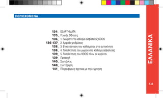 133
ΕΛΛΑNIKΑ
ΠΕΡΙΕΧΟΜΕΝΑ
ΕΞΑΡΤΗΜΑΤΑ
Γενικές Οδηγίες
1. Γνωρίστε το κάθισμα ασφαλείας KOOS
2. Αρχικές ρυθμίσεις
3. Εγκατάσταση του καθίσματος στο αυτοκίνητο
4. Τοποθέτηση του μωρού στο κάθισμα ασφαλείας
5. Τοποθέτηση του KOOS πάνω σε καρότσι
Προσοχή
Συστάσεις
Συντήρηση
Πληροφοριες σχετικα με την εγγυηση
134_
135_
136_
136-137_
138_
138_
139_
139_
140_
140_
141_
 