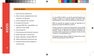 14
KOOS
Su nuevo KOOS de JANÉ es una silla de seguridad diseñada para
proteger al bebé en el automóvil desde su nacimiento hasta
aproximadamente 1 año y medio de edad (hasta 13 Kg. de peso).
KOOS ha superado las exigentes pruebas de seguridad de la
Regulación Europea ECE 44/04 para grupo 0+.
Cuando se instala con cinturones de seguridad de 3 puntos, KOOS
es compatible con la mayoría de los asientos de automóviles. No
obstante, cuando el fabricante del automóvil manifiesta que
los asientos están previstos para la instalación de sillas del tipo
“Universal”, la compatibilidad es total.
Usted también puede utilizar su KOOS con cualquiera de los chasis
de JANÉ que disponga del sistema PRO-FIX.
Lista de piezas
Paso cinturón abdominal
Paso cinturón subabdominal o de
hombros con bloqueo
Arnés integrado de 3 puntos
Canales de aireación
Anclajes PRO-FIX, compatibles con
todos los chasis JANÉ
Asa transporte
Cinta tensora del arnés de 3 puntos
Botón liberador cinta tensora
Botón liberador anclajes PRO-FIX
Palanca liberadora posiciones asa
Compartimiento porta objetos e
instrucciones
1_
2_
3_
4_
5_
6_
7_
8_
9_
10_
11_
 