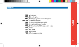143
polski
SPIS TRESCI
Wykaz części
Zalecenia ogólne
1. Poznaj swój fotelik samochodowy KOOS	
2. Czynności wstępne
3. Montaż fotelika w samochodzie
4. Przypięcie dziecka w foteliku
5. Montaż fotelika KOOS na podwoziu wózka
Uwaga
Wskazówki
Konserwacja
Informacja gwarancyjna
144_
145_
146_
146-147_
148_
148_
149_
149_
150_
150_
151_
 