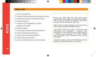144
KOOS
Państwa nowy fotelik KOOS firmy JANÉ został specjalnie
zaprojektowany z myślą o bezpiecznym przewożeniu samochodem
dzieci w wieku od urodzenia do ukończenia, mniej więcej,
pierwszego roku życia (lub osiągnięcia wagi 13 kg).
KOOS pomyślnie przeszedł wymagające testy bezpieczeństwa
zgodnie z Normą Europejską ECE 44/04 dla grupy 0+.
Fotelik KOOS mocowany przy pomocy 3-punktowych pasów
bezpieczeństwa jest kompatybilny z większością foteli
samochodowych. Jeżeli producent danego pojazdu deklaruje,
że siedzenia zostały przystosowane do instalacji fotelików
typu “uniwersalnego”, można mieć pewność, że są one w pełni
kompatybilne.
Istnieje także możliwość mocowania fotelika KOOS na dowolnym
podwoziu marki JANÉ wyposażonym w system PRO-FIX.
Wykaz części
Uchwyt na pas biodrowy
Prowadnica pasa biodrowego lub piersiowego z blokadą
Zintegrowane 3-punktowe szelki bezpieczeństwa
Kanały wentylacyjne
Zatrzaski Pro-Fix kompatybilne z wszystkimi
podwoziami firmy JANÉ
Rączka do noszenia
Pas napinający 3-punktowe szelki bezpieczeństwa
Przycisk zwolnienia paska napinacza
Przycisk zwolnienia zatrzasków PRO-FIX
Przycisk zmiany pozycji uchwytu
Kieszeń na drobne przedmioty i instrukcję obsługi
1_
2_
3_
4_
5_
6_
7_
8_
9_
10_
11_
 