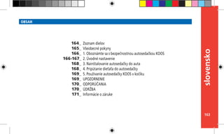 163
slovensko
OBSAH
Zoznam dielov
Všeobecné pokyny
1. Oboznámte sa s bezpečnostnou autosedačkou KOOS
2. Úvodné nastavenie
3. Nainštalovanie autosedačky do auta
4. Pripútanie dieťaťa do autosedačky
5. Používanie autosedačky KOOS v kočíku
UPOZORNENIE
ODPORÚČANIA
ÚDRŽBA
Informácie o záruke
164_
165_
166_
166-167_
168_
168_
169_
169_
170_
170_
171_
 