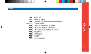 173
český
OBSAH
Seznam dílů
Všeobecné pokyny
1. Poznejte svoji bezpečnostní autosedačku KOOS
2. Úvodní seřízení
3. Instalace autosedačky do vozidla
4. Připoutání dítěte do autosedačky
5. Montáž autosedačky KOOS do kočárku
UPOZORNĚN
DOPORUČENÍ
ÚDRŽBA
Informace o záruce
174_
175_
176_
176-177_
178_
178_
179_
179_
180_
180_
181_
 