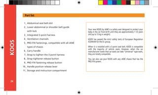 24
KOOS
Your new KOOS by JANÉ is a safety seat designed to protect your
baby in the car from birth until they are approximately 1 1/2 years
old (up to 13 kg in weight).
KOOS has passed the strict safety tests of European Regulation
ECE44/04 for the 0+ group.
When it is installed with a 3-point seat belt, KOOS is compatible
with the majority of vehicle seats. However, when the car
manufacturer states that car seats can take “Universal” type seats,
they are totally compatible.
You can also use your KOOS with any JANÉ chassis that has the
PRO-FIX system.
Part list
Abdominal seat belt slot
Lower abdominal or shoulder belt guide
with lock
Integrated 3-point harness
Ventilation channels
PRO-FIX fastenings, compatible with all JANÉ
types of chassis
Carry handle
Strap to tighten the 3-point harness
Strap tightener release button
PRO-FIX fastening release button
Handle position release lever
Storage and instruction compartment
1_
2_
3_
4_
5_
6_
7_
8_
9_
10_
11_
 