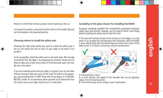 english
27
Suitability of the place chosen for installing the KOOS
European standards establish the compatibility parameters between
safety seats and vehicles, however, you do need to check a few things
before installing the safety seat for the first time:
1 The seat belt buckles should not be resting on hard edges, as in the
event of an accident this will decrease their resistance. With the KOOS
in your vehicle check that the buckle does not rest on the corner of the
baby carrier. If in doubt, consult your vehicle manufacturer.
2 If the seat belt is short:
a. In most vehicles, the height of the shoulder belt can be adjusted,
adjust it to the lowest position.
b. If the vehicle seat can be moved, move it backwards.
Position 4: AUTO. Non-rollover position when travelling in the car.
To change the position, press both buttons (10) on the handle (2d) and
turn the handle to the required position.
Choosing where to install the safety seat
Choosing the right place where you want to install the safety seat in
the car will reduce the risk of injury to your baby in the event of an
accident.
As far as possible, install the safety seat on the back seats. We strongly
recommend that the baby is accompanied by someone sitting next to
them to take care of their every need. Of the three back seats, the mid-
dle one is the safest.
If you are travelling alone with your baby, it is good if you can see them
without having to take your eyes off the road. Put them in the passen-
ger seat providing that it is NOT fitted with an Air-Bag or IT IS DISCON-
NECTED. Under no circumstances allow yourself to be distracted from
the road to see to your baby. Stop the car in a safe place.
 