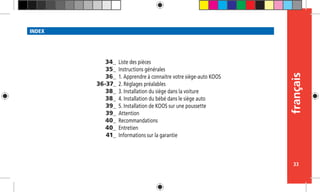 français
33
INDEX
Liste des pièces
Instructions générales
1. Apprendre à connaitre votre siège-auto KOOS
2. Réglages préalables
3. Installation du siège dans la voiture
4. Installation du bébé dans le siège auto
5. Installation de KOOS sur une poussette
Attention
Recommandations
Entretien
Informations sur la garantie
34_
35_
36_
36-37_
38_
38_
39_
39_
40_
40_
41_
 