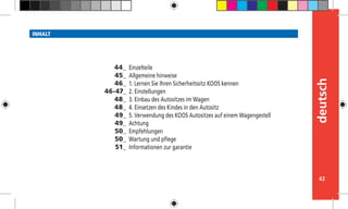 43
deutsch
INHALT
Einzelteile
Allgemeine hinweise
1. Lernen Sie Ihren Sicherheitssitz KOOS kennen
2. Einstellungen
3. Einbau des Autositzes im Wagen
4. Einsetzen des Kindes in den Autositz
5. Verwendung des KOOS Autositzes auf einem Wagengestell
Achtung
Empfehlungen
Wartung und pflege
Informationen zur garantie
44_
45_
46_
46-47_
48_
48_
49_
49_
50_
50_
51_
 