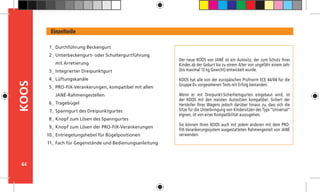 44
KOOS
Der neue KOOS von JANÉ ist ein Autositz, der zum Schutz Ihres
Kindes ab der Geburt bis zu einem Alter von ungefähr einem Jahr
(bis maximal 13 kg Gewicht) entwickelt wurde.
KOOS hat alle von der europäischen Prüfnorm ECE 44/04 für die
Gruppe 0+ vorgesehenen Tests mit Erfolg bestanden.	
Wenn er mit Dreipunkt-Sicherheitsgurten eingebaut wird, ist
der KOOS mit den meisten Autositzen kompatibel. Sichert der
Hersteller Ihres Wagens jedoch darüber hinaus zu, dass sich die
Sitze für die Unterbringung von Kindersitzen des Typs “Universal”
eignen, ist von einer Kompatibilität auszugehen.	
Sie können Ihren KOOS auch mit jedem anderen mit dem PRO-
FIX-Verankerungssystem ausgestatteten Rahmengestell von JANÉ
verwenden.
Einzelteile
Durchführung Beckengurt
Unterbeckengurt- oder Schultergurtführung
mit Arretierung
Integrierter Dreipunktgurt
Lüftungskanäle
PRO-FIX-Verankerungen, kompatibel mit allen
JANÉ-Rahmengestellen
Tragebügel
Spanngurt des Dreipunktgurtes
Knopf zum Lösen des Spanngurtes
Knopf zum Lösen der PRO-FIX-Verankerungen
Entriegelungshebel für Bügelpositionen
Fach für Gegenstände und Bedienungsanleitung
1_
2_
3_
4_
5_
6_
7_
8_
9_
10_
11_
 