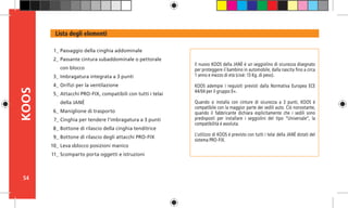 54
KOOS
Il nuovo KOOS della JANÉ è un seggiolino di sicurezza disegnato
per proteggere il bambino in automobile, dalla nascita fino a circa
1 anno e mezzo di età (cioè: 13 Kg. di peso).
KOOS adempie i requisiti previsti dalla Normativa Europea ECE
44/04 per il gruppo 0+.
Quando si installa con cinture di sicurezza a 3 punti, KOOS è
compatibile con la maggior parte dei sedili auto. Ciò nonostante,
quando il fabbricante dichiara esplicitamente che i sedili sono
predisposti per installare i seggiolini del tipo “Universale”, la
compatibilità è assoluta.
L’utilizzo di KOOS è previsto con tutti i telai della JANÉ dotati del
sistema PRO-FIX.
Lista degli elementi
Passaggio della cinghia addominale
Passante cintura subaddominale o pettorale
con blocco
Imbragatura integrata a 3 punti
Orifizi per la ventilazione
Attacchi PRO-FIX, compatibili con tutti i telai
della JANÉ
Maniglione di trasporto
Cinghia per tendere l’imbragatura a 3 punti
Bottone di rilascio della cinghia tenditrice
Bottone di rilascio degli attacchi PRO-FIX
Leva sblocco posizioni manico
Scomparto porta oggetti e istruzioni
1_
2_
3_
4_
5_
6_
7_
8_
9_
10_
11_
 