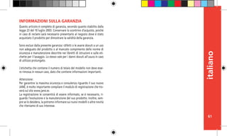 61
italiano
Questo articolo è completo di garanzia, secondo quanto stabilito dalla
legge 23 del 10 luglio 2003. Conservare lo scontrino d’acquisto, poiché
in caso di reclami sarà necessario presentarlo al negozio dove è stato
acquistato il prodotto per dimostrare la validità della garanzia.
 
Sono esclusi dalla presente garanzia i difetti o le avarie dovuti a un uso
non adeguato del prodotto o al mancato compimento delle norme di
sicurezza e manutenzione descritte nei libretti di istruzioni e sulle eti-
chette per il lavaggio. Lo stesso vale per i danni dovuti all’usura in caso
di utilizzo prolungato.
L’etichetta che contiene il numero di telaio del modello non deve esse-
re rimossa in nessun caso, dato che contiene informazioni importanti.
 
Attenzione:
Per garantire la massima sicurezza e consulenza riguardo il suo nuovo
JANÉ, è molto importante compilare il modulo di registrazione che tro-
verà sul sito www.jane.es
La registrazione le consentirà di essere informato, se è necessario, ri-
guardo l’evoluzione e la manutenzione del suo prodotto. Inoltre, sem-
pre se lo desidera, la potremo informare sui nuovi modelli o altre novità
che riteniamo di suo interesse.
INFORMAZIONI SULLA GARANZIA
 