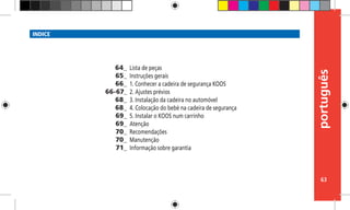 português
63
INDICE
Lista de peças
Instruções gerais
1. Conhecer a cadeira de segurança KOOS
2. Ajustes prévios
3. Instalação da cadeira no automóvel
4. Colocação do bebé na cadeira de segurança
5. Instalar o KOOS num carrinho
Atenção
Recomendações
Manutenção
Informação sobre garantia
64_
65_
66_
66-67_
68_
68_
69_
69_
70_
70_
71_
 