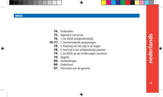 nederlands
73
INDEX
Onderdelen
Algemene instructies
1. Uw KOOS veiligheidsstoeltje
2. Voorbereidende aanpassingen
3. Plaatsing van het zitje in de wagen
4. Het kind in het veiligheidszitje plaatsen
5. De KOOS op een kinderwagen monteren
Opgelet
Aanbevelingen
Onderhoud
Informatie over de garantie
74_
75_
76_
76-77_
78_
78_
79_
79_
80_
80_
81_
 