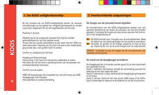 76
KOOS 2. Voorbereidende aanpassingen
2a -
De hoogte van de schouderriemen bijstellen
De schouderriemen van het KOOS-veiligheidszitje moeten voor een
optimale bescherming net boven de schouders van het kind worden
geplaatst. Controleer de hoogte van deze riemen wanneer het kind cor-
rect in het veiligheidszitje zit.
OPGELET Controleer en pas de hoogte van de schouderriemen aan
naarmate uw kind groeit.
De stand van de draagbeugel veranderen
De draagbeugel kan in 4 standen worden gezet (2c) en elke stand heeft
een specifieke functie:
Stand 1: Stabiliteit, het handvat vermijdt de schommeling wanneer het
babyzitje op een plat oppervlak staat.
Stand 2:Tussenstand; in deze stand wordt de draagbeugel geïntegreerd
in het frame.
Stand 3: Vervoer. Stand om het zitje op een JANÉ chassis of de ISOfix-
basis te bevestigen en daarvan te verwijderen en om het te vervoeren.
2b -
Bij het ontwerp van uw KOOS-veiligheidszitje werden de nieuwste
ontwikkelingen op het gebied van veiligheid geïntegreerd en werden
zware tests uitgevoerd. Dit zijn de mogelijkheden van het zitje:
Plaatsing in de auto:
•Blokkering van de autogordel waardoor het zitje kan worden 	
geïmmobiliseerd en het ook stabieler wordt.
•Frame dat kan worden gemonteerd op een basis met een ISOfix-sys-
teem (optioneel). Plaatsing van het zitje in de auto in één enkele bewe-
ging zonder dat u met gordels hoeft te werken.
Comfort en veiligheid voor het kind:
•Ingebouwd driepuntstuigje.
•Verluchting in het frame om transpiratie makkelijker te maken.
•De delen die met het kind in aanraking komen zijn alle gemaakt van 	
schokabsorberende materialen.
Comfort voor de ouders:
•PRO-FIX-bevestigingen die compatibel zijn met alle frames van JANÉ.
•Draagbeugel met 4 standen.
•Verwijderbare en wasbare bekleding.
1. Uw KOOS veiligheidsstoeltje
De KOOS beschikt over 3 hoogtes voor de schouderbanden. Maak
het deksel van het achtervakje open om van positie te veranderen.
Verwijder de gordels uit de huidige uitsparing en haal ze door
de uitsparing die zich op de juiste hoogte voor uw baby bevindt.
 