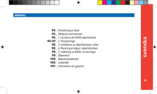 svenska
93
INNEHÅLL
Förteckning av delar
Allmänna instruktioner
1. Lär känna din KOOS-säkerhetsstol
2. Förjusteringar
3. Installation av säkerhetssitsen i bilen
4. Placering av babyn i säkerhetssitsen
5. Insättning av KOOS i en barnvagn
Observera!
Rekommendationer
Underhåll
Information om garantin
94_
95_
96_
96-97_
98_
98_
99_
99_
100_
100_
101_
 