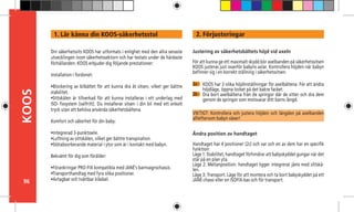 96
KOOS 2. Förjusteringar
2a -
Justering av säkerhetsbältets höjd vid axeln
För att kunna ge ett maximalt skydd bör axelbanden på säkerhetssitsen
KOOS justeras just ovanför babyns axlar. Kontrollera höjden när babyn
befinner sig i en korrekt ställning i säkerhetssitsen.
VIKTIGT: Kontrollera och justera höjden och längden på axelbanden
allteftersom babyn växer!
Ändra position av handtaget
Handtaget har 4 positioner (2c) och var och en av dem har en specifik
funktion:
Läge 1: Stabilitet, handtaget förhindrar att babyskyddet gungar när det
står på en plan yta.
Läge 2: Mellanposition: handtaget ligger integrerat jäms med sittskå-
len.
Läge 3: Transport. Läge för att montera och ta bort babyskyddet på ett
JANÉ-chassi eller en ISOFIX-bas och för transport.
2b -
Din säkerhetssits KOOS har utformats i enlighet med den allra senaste
utvecklingen inom säkerhetssektorn och har testats under de hårdaste
förhållanden. KOOS erbjuder dig följande prestationer:
Installation i fordonet:
•Blockering av bilbältet för att kunna dra åt sitsen, vilket ger bättre
stabilitet.
•Sittskålen är tillverkad för att kunna installeras i ett underlag med
ISO-	fixsystem (valfritt). Du installerar sitsen i din bil med ett enkelt
tryck utan att behöva använda säkerhetsbältena.
Komfort och säkerhet för din baby:
•Integrerad 3-punktssele.
•Luftning av sittskålen, vilket ger bättre transpiration.
•Stötabsorberande material i ytor som är i kontakt med babyn.
Bekvämt för dig som förälder:
•Förankringar PRO-FIX kompatibla med JANÉ’s barnvagnschassis.
•Transporthandtag med fyra olika positioner.
•Avtagbar och tvättbar klädsel.
1. Lär känna din KOOS-säkerhetsstol
KOOS har 3 olika höjdinställningar för axelbältena. För att ändra
höjdläge, öppna locket på det bakre facket.
Dra bort axelbältena från de springor där de sitter och dra dem
genom de springor som motsvarar ditt barns längd.
 