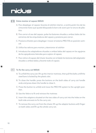 10
Cómo montar el capazo NIDUS
A.	Para desplegar el capazo: levante el colchón interior, a continuación tire de los
cinturones hasta que quede bloqueada la barra de acero por la ranura de plás-
tico.
B.	Para cerrar el asa del capazo: pulse los botones situados a ambos lados de los
extremos de las empuñaduras del capazo y presione para cerrar.
C.	Presione el botón para desplegar i mover el sistema PRO-FIX en posición verti-
cal.
D.	Utilice los velcros para montar y desmontar el colchón
E.	Introduzca los adaptadores situados a ambos lados del capazo en los agujeros
de los apoyabrazos laterales para sujetar el capazo.
F.	 Para retirar el capazo del chasis: levante con el dedo los botones del adaptador
situados a ambos lados y levante todo el capazo.
To fix the carry cot NIDUS
A.	To unfold the carry cot: lift up the interior mattress, then pull the belts untill the
steel bars is locked by the plastic slot.
B.	To close the handle: press the buttons on the both sides of carry cot handle
ends and press down the handle to close it.
C.	Press the button to unfold and move the PRO-FIX system to the upright posi-
tion.
D.	Use the Velcro to fit and remove the mattress
E.	Insert the adaptors situated on the two sides of carry cot into the holes on the
both side armrests to fix the carry cot.
F.	 To remove the carry cot from the chasis: lift up the adaptor buttons with finger
on both sides and lift up the whole carry cot.
E
GB
 