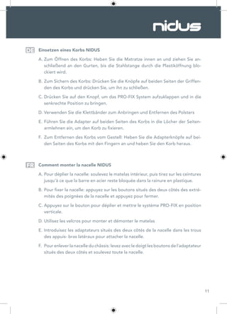 11
Einsetzen eines Korbs NIDUS
A.	Zum Öffnen des Korbs: Heben Sie die Matratze innen an und ziehen Sie an-
schließend an den Gurten, bis die Stahlstange durch die Plastiköffnung blo-
ckiert wird.
B.	Zum Sichern des Korbs: Drücken Sie die Knöpfe auf beiden Seiten der Griffen-
den des Korbs und drücken Sie, um ihn zu schließen.
C.	Drücken Sie auf den Knopf, um das PRO-FIX System aufzuklappen und in die
senkrechte Position zu bringen.
D.	Verwenden Sie die Klettbänder zum Anbringen und Entfernen des Polsters
E.	Führen Sie die Adapter auf beiden Seiten des Korbs in die Löcher der Seiten-
armlehnen ein, um den Korb zu fixieren.
F.	 Zum Entfernen des Korbs vom Gestell: Heben Sie die Adapterknöpfe auf bei-
den Seiten des Korbs mit den Fingern an und heben Sie den Korb heraus.
Comment monter la nacelle NIDUS
A.	Pour déplier la nacelle: soulevez le matelas intérieur, puis tirez sur les ceintures
jusqu’à ce que la barre en acier reste bloquée dans la rainure en plastique.
B.	Pour fixer la nacelle: appuyez sur les boutons situés des deux côtés des extré-
mités des poignées de la nacelle et appuyez pour fermer.
C.	Appuyez sur le bouton pour déplier et mettre le système PRO-FIX en position
verticale.
D.	Utilisez les velcros pour monter et démonter le matelas
E.	Introduisez les adaptateurs situés des deux côtés de la nacelle dans les trous
des appuis- bras latéraux pour attacher la nacelle.
F.	 Pour enlever la nacelle du châssis: levez avec le doigt les boutons de l’adaptateur
situés des deux côtés et soulevez toute la nacelle.
DE
FR
 